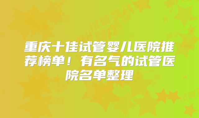 重庆十佳试管婴儿医院推荐榜单！有名气的试管医院名单整理