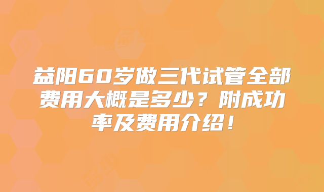 益阳60岁做三代试管全部费用大概是多少?附成功率及费用介绍!