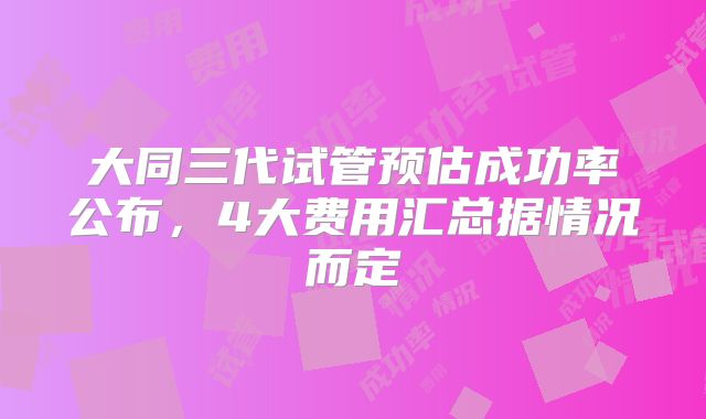 大同三代试管预估成功率公布，4大费用汇总据情况而定