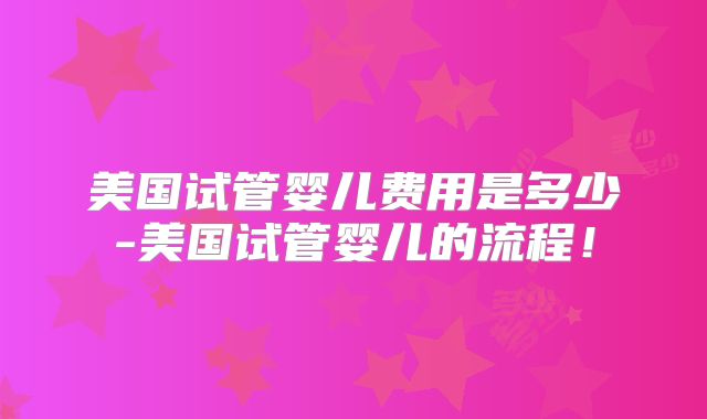 美国试管婴儿费用是多少-美国试管婴儿的流程！