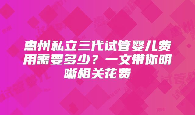 惠州私立三代试管婴儿费用需要多少？一文带你明晰相关花费