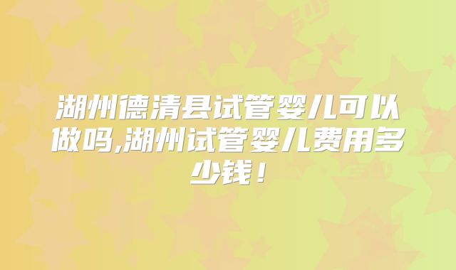 湖州德清县试管婴儿可以做吗,湖州试管婴儿费用多少钱！