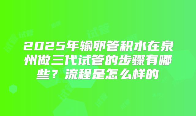 2025年输卵管积水在泉州做三代试管的步骤有哪些？流程是怎么样的