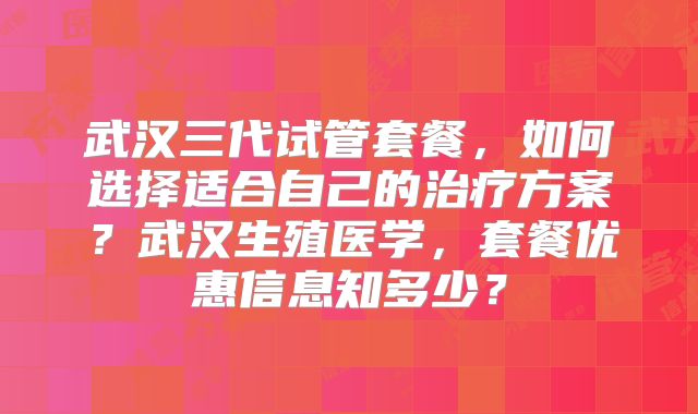武汉三代试管套餐，如何选择适合自己的治疗方案？武汉生殖医学，套餐优惠信息知多少？