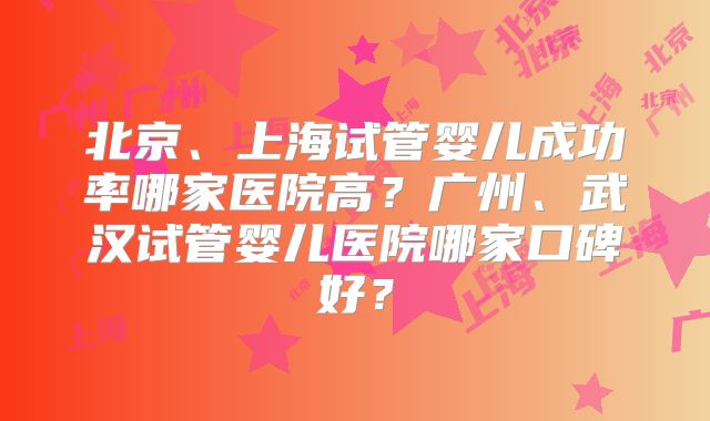 北京、上海试管婴儿成功率哪家医院高？广州、武汉试管婴儿医院哪家口碑好？