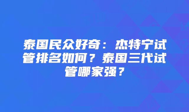 泰国民众好奇：杰特宁试管排名如何？泰国三代试管哪家强？