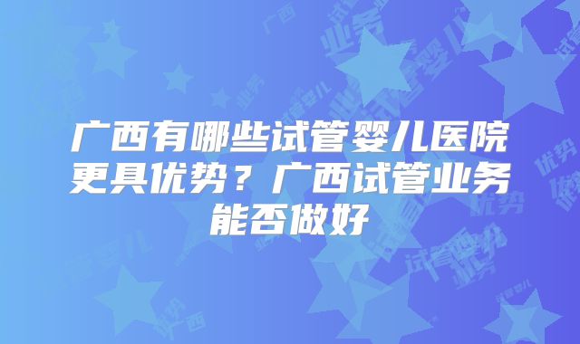 广西有哪些试管婴儿医院更具优势?广西试管业务能否做好