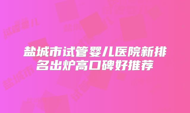 盐城市试管婴儿医院新排名出炉高口碑好推荐