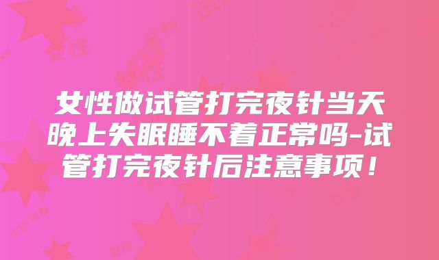 女性做试管打完夜针当天晚上失眠睡不着正常吗-试管打完夜针后注意事项!