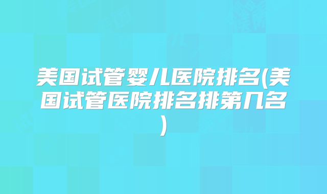 美国试管婴儿医院排名(美国试管医院排名排第几名)