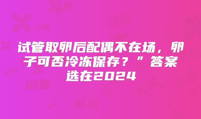 试管取卵后配偶不在场，卵子可否冷冻保存？”答案选在2024