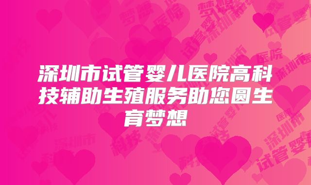 深圳市试管婴儿医院高科技辅助生殖服务助您圆生育梦想