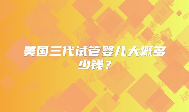 美国三代试管婴儿大概多少钱？
