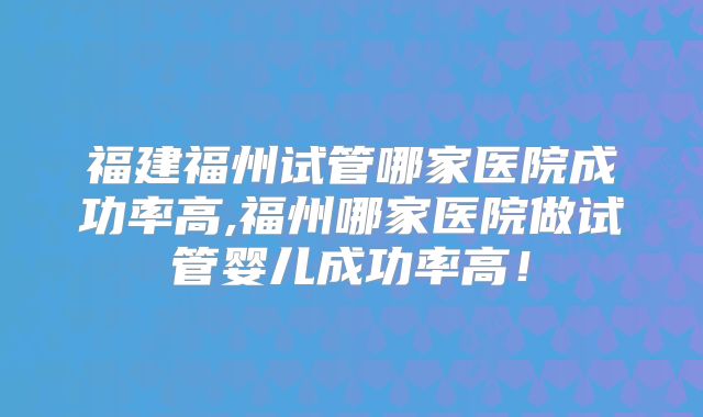 福建福州试管哪家医院成功率高,福州哪家医院做试管婴儿成功率高！
