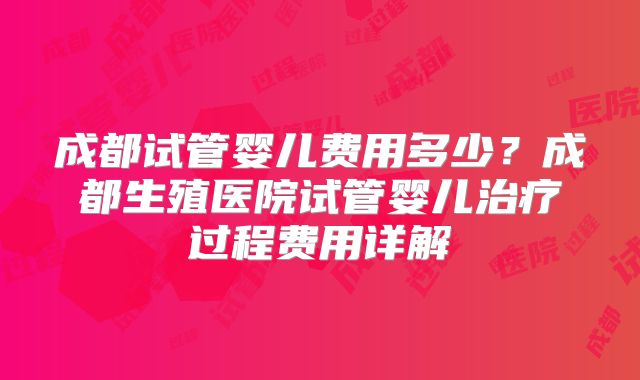 成都试管婴儿费用多少？成都生殖医院试管婴儿治疗过程费用详解