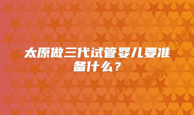 太原做三代试管婴儿要准备什么？