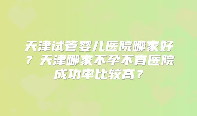 天津试管婴儿医院哪家好？天津哪家不孕不育医院成功率比较高？