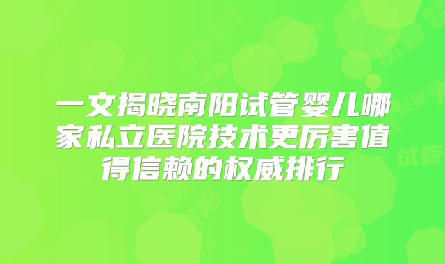 一文揭晓南阳试管婴儿哪家私立医院技术更厉害值得信赖的权威排行