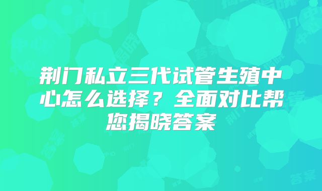 荆门私立三代试管生殖中心怎么选择？全面对比帮您揭晓答案