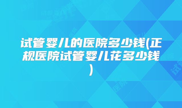 试管婴儿的医院多少钱(正规医院试管婴儿花多少钱)