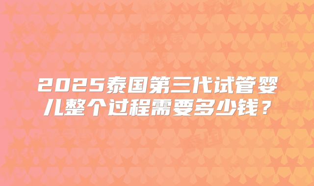 2025泰国第三代试管婴儿整个过程需要多少钱?
