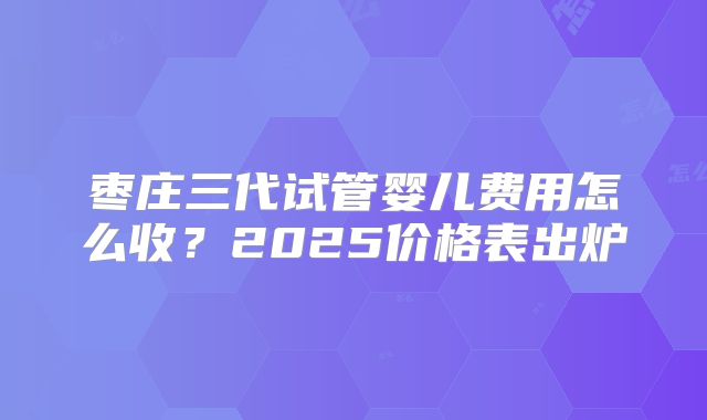 枣庄三代试管婴儿费用怎么收？2025价格表出炉