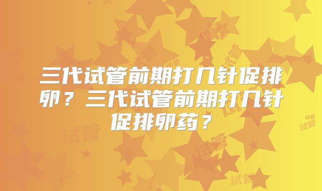 三代试管前期打几针促排卵?三代试管前期打几针促排卵药?
