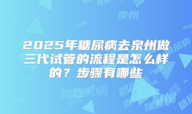 2025年糖尿病去泉州做三代试管的流程是怎么样的?步骤有哪些