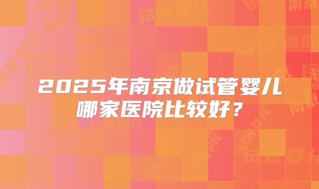 2025年南京做试管婴儿哪家医院比较好?