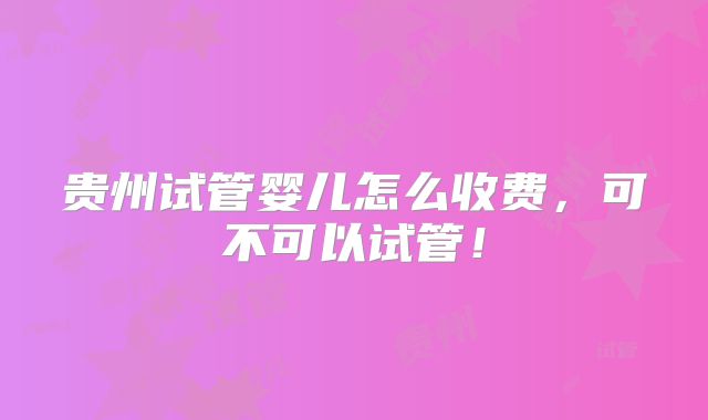 贵州试管婴儿怎么收费，可不可以试管！
