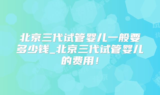 北京三代试管婴儿一般要多少钱_北京三代试管婴儿的费用！