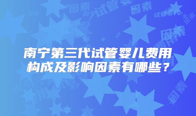 南宁第三代试管婴儿费用构成及影响因素有哪些？