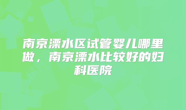 南京溧水区试管婴儿哪里做，南京溧水比较好的妇科医院