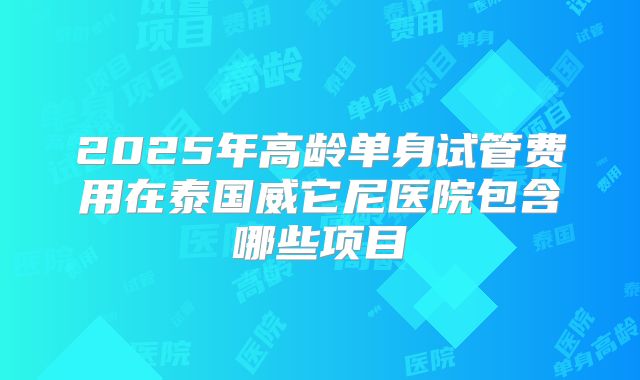 2025年高龄单身试管费用在泰国威它尼医院包含哪些项目