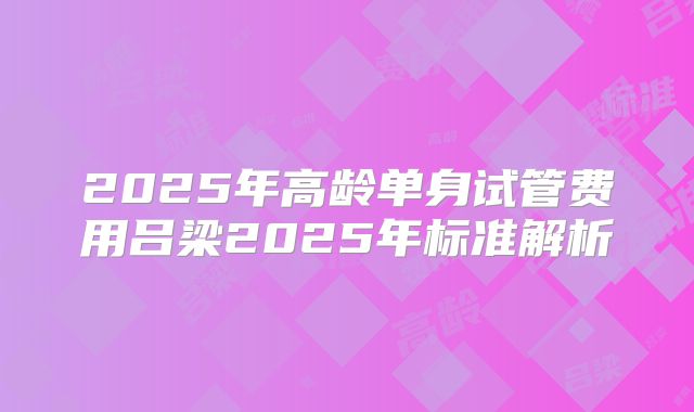 2025年高龄单身试管费用吕梁2025年标准解析