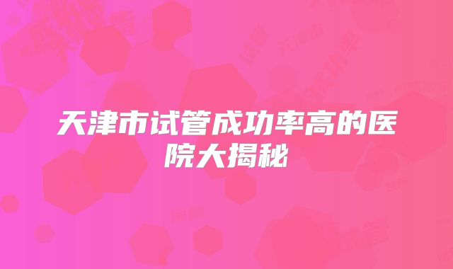 天津市试管成功率高的医院大揭秘