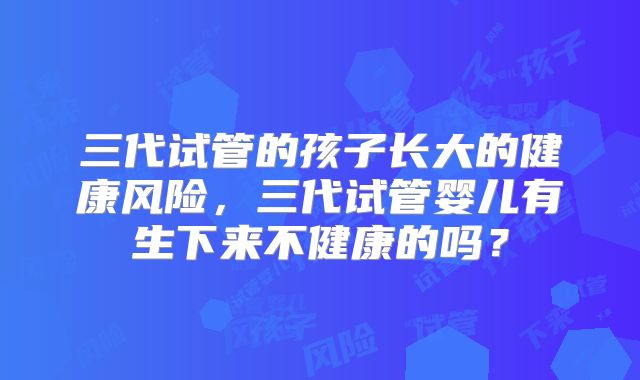 三代试管的孩子长大的健康风险，三代试管婴儿有生下来不健康的吗？