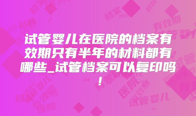 试管婴儿在医院的档案有效期只有半年的材料都有哪些_试管档案可以复印吗!