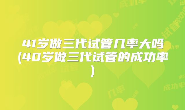 41岁做三代试管几率大吗(40岁做三代试管的成功率)
