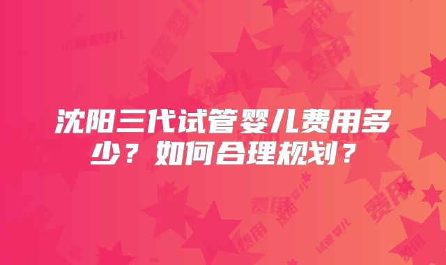 沈阳三代试管婴儿费用多少？如何合理规划？