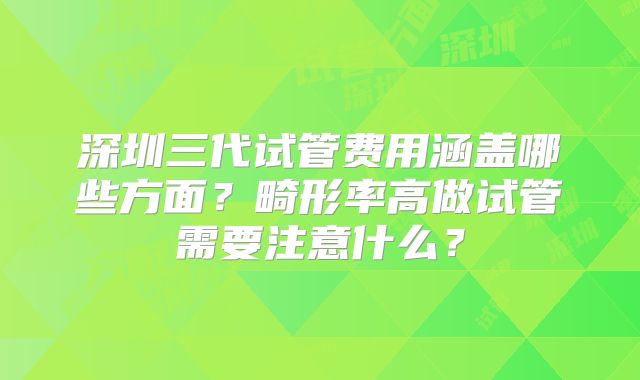 深圳三代试管费用涵盖哪些方面？畸形率高做试管需要注意什么？