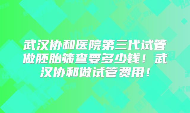武汉协和医院第三代试管做胚胎筛查要多少钱！武汉协和做试管费用！