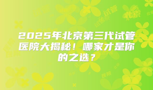 2025年北京第三代试管医院大揭秘！哪家才是你的之选？