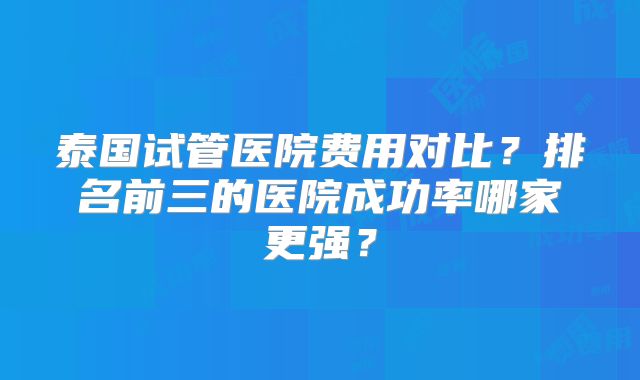 泰国试管医院费用对比？排名前三的医院成功率哪家更强？