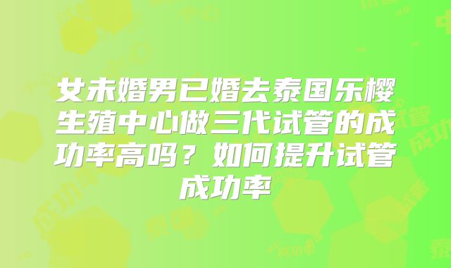 女未婚男已婚去泰国乐樱生殖中心做三代试管的成功率高吗？如何提升试管成功率
