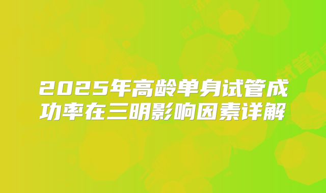2025年高龄单身试管成功率在三明影响因素详解