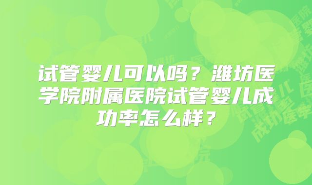 试管婴儿可以吗？潍坊医学院附属医院试管婴儿成功率怎么样？