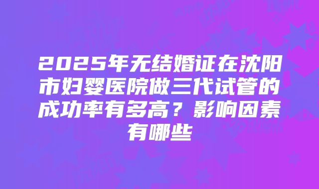 2025年无结婚证在沈阳市妇婴医院做三代试管的成功率有多高？影响因素有哪些