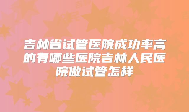 吉林省试管医院成功率高的有哪些医院吉林人民医院做试管怎样