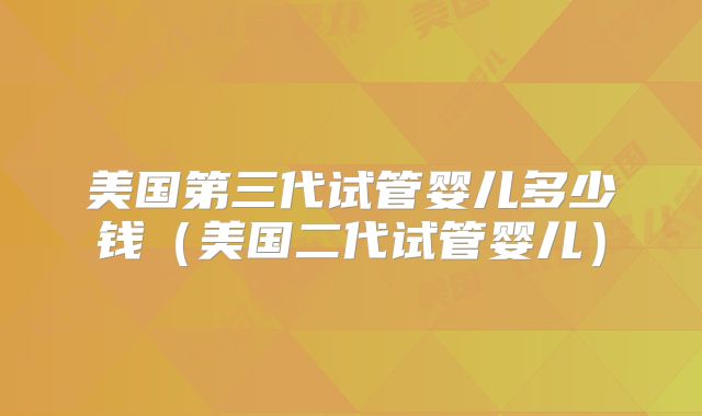 美国第三代试管婴儿多少钱（美国二代试管婴儿）